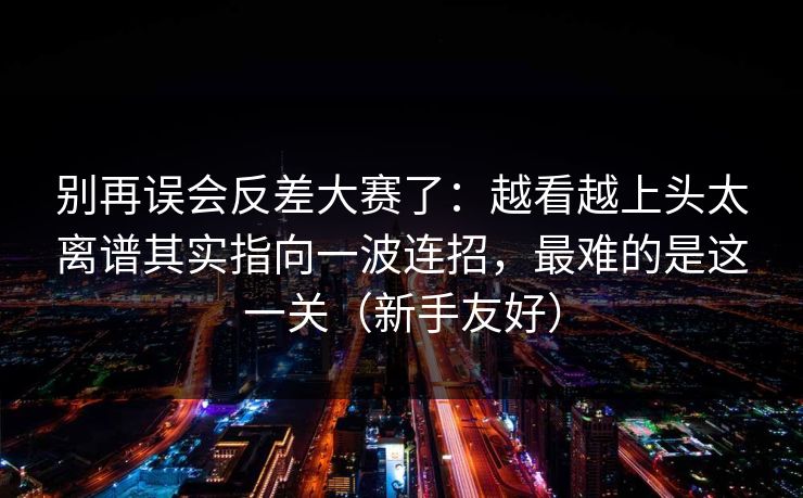 别再误会反差大赛了：越看越上头太离谱其实指向一波连招，最难的是这一关（新手友好）