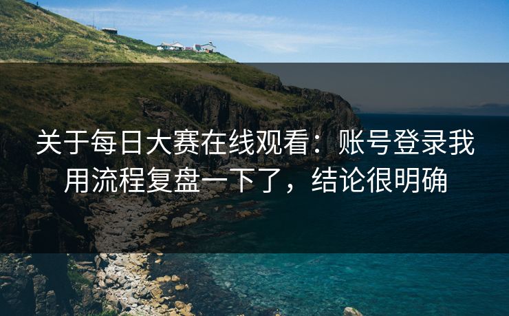 关于<strong>每日大赛</strong>在线观看：账号登录我用流程复盘一下了，结论很明确