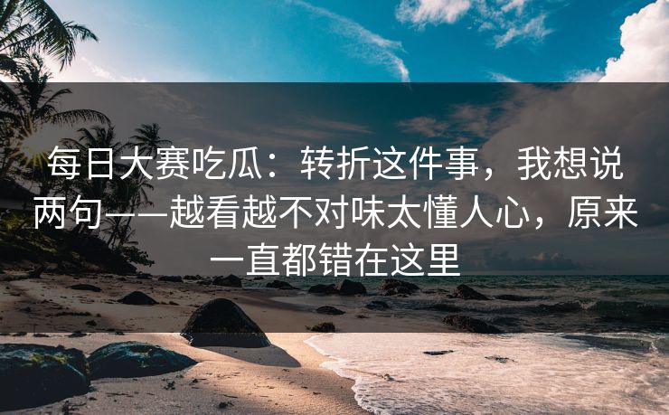 <strong>每日大赛</strong>吃瓜：转折这件事，我想说两句——越看越不对味太懂人心，原来一直都错在这里