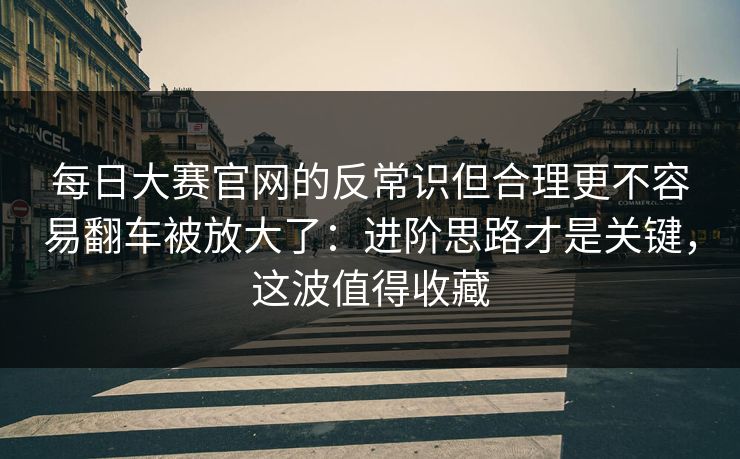 <strong>每日大赛</strong>官网的反常识但合理更不容易翻车被放大了：进阶思路才是关键，这波值得收藏