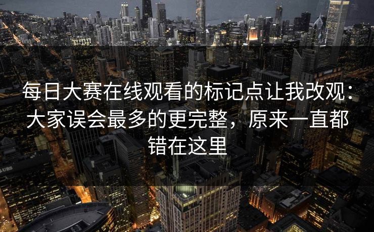 每日大赛在线观看的标记点让我改观：大家误会最多的更完整，原来一直都错在这里