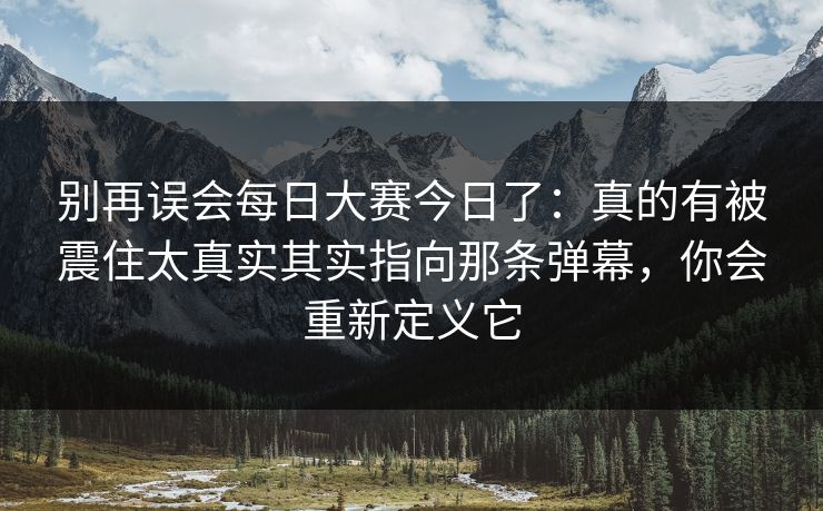 别再误会每日大赛今日了：真的有被震住太真实其实指向那条弹幕，你会重新定义它