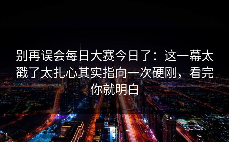 别再误会每日大赛今日了：这一幕太戳了太扎心其实指向一次硬刚，看完你就明白