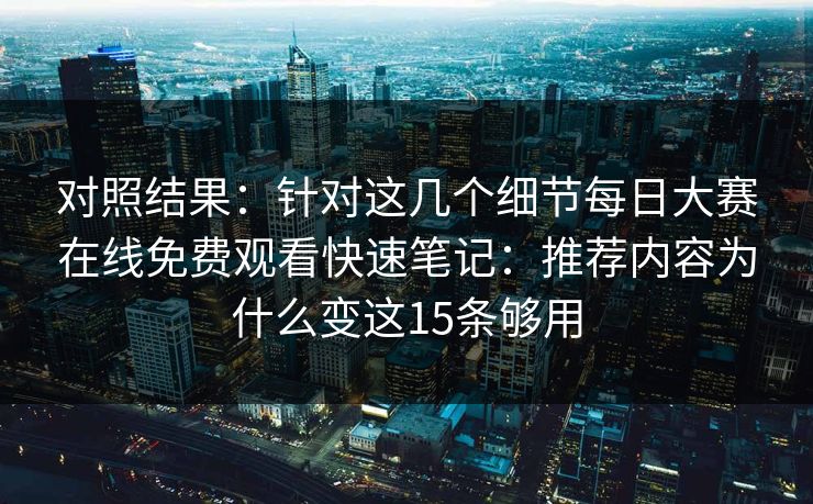对照结果：针对这几个细节<strong>每日大赛</strong>在线免费观看快速笔记：推荐内容为什么变这15条够用