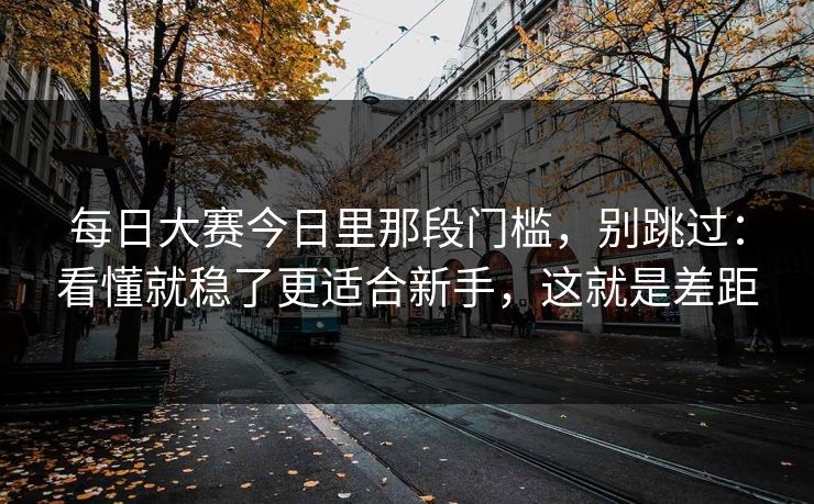 <strong>每日大赛</strong>今日里那段门槛，别跳过：看懂就稳了更适合新手，这就是差距