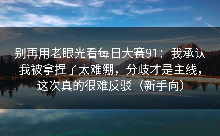 别再用老眼光看<strong>每日大赛</strong>91：我承认我被拿捏了太难绷，分歧才是主线，这次真的很难反驳（新手向）