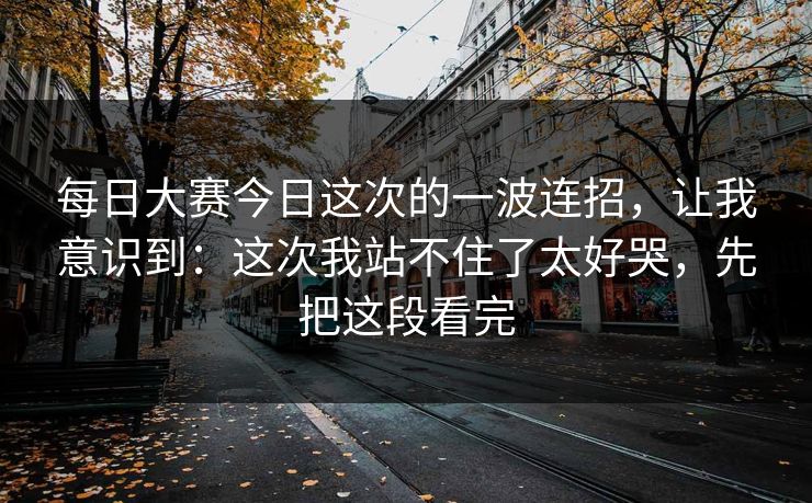<strong>每日大赛</strong>今日这次的一波连招，让我意识到：这次我站不住了太好哭，先把这段看完