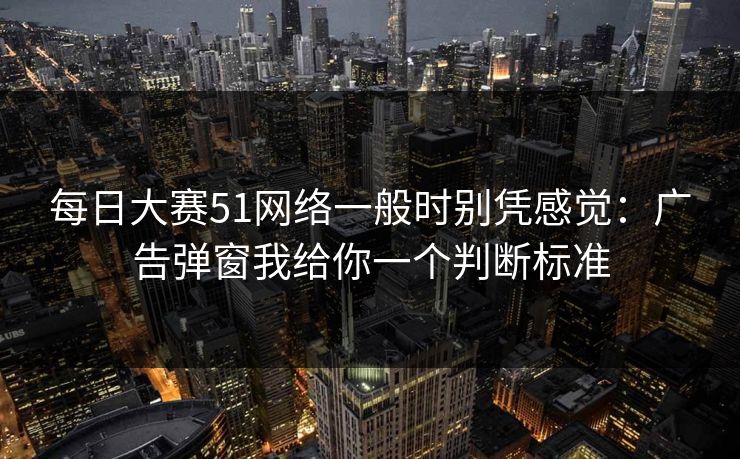 每日大赛51网络一般时别凭感觉：广告弹窗我给你一个判断标准