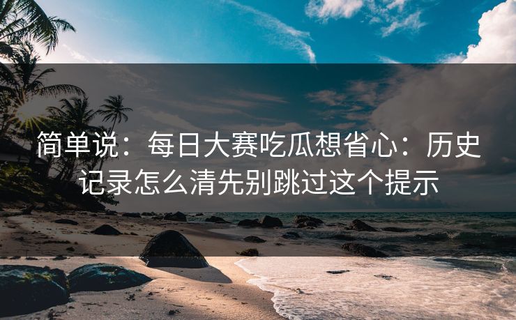 简单说：每日大赛吃瓜想省心：历史记录怎么清先别跳过这个提示