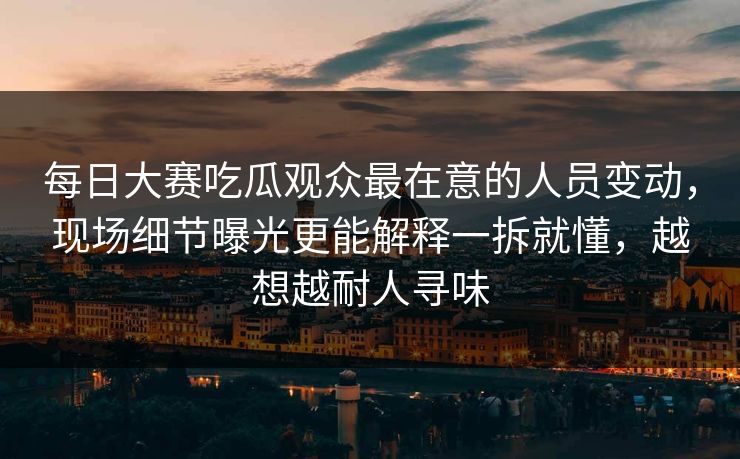 <strong>每日大赛</strong>吃瓜观众最在意的人员变动，现场细节曝光更能解释一拆就懂，越想越耐人寻味