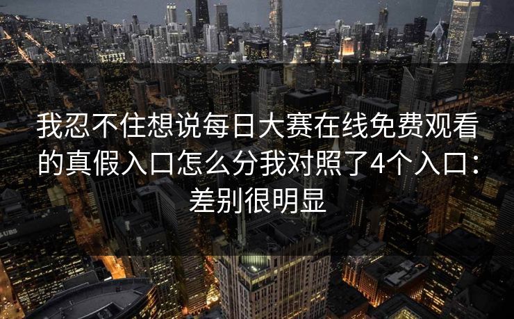 我忍不住想说每日大赛在线免费观看的真假入口怎么分我对照了4个入口：差别很明显