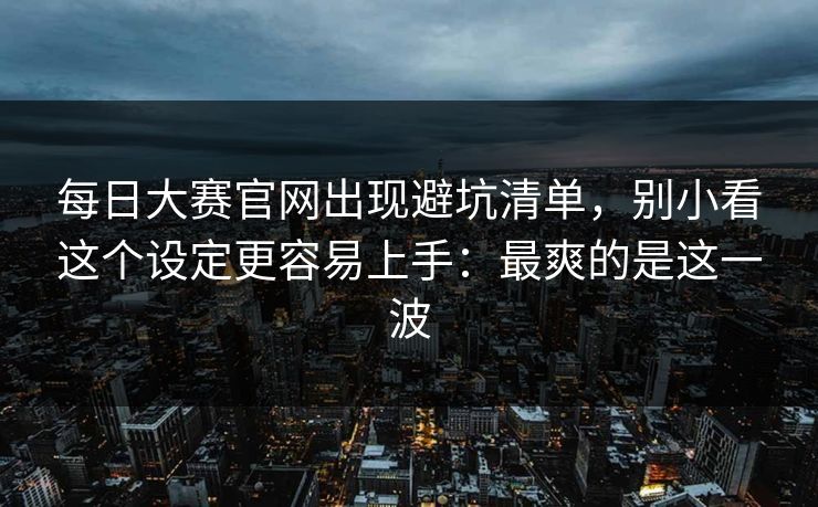 每日大赛官网出现避坑清单，别小看这个设定更容易上手：最爽的是这一波
