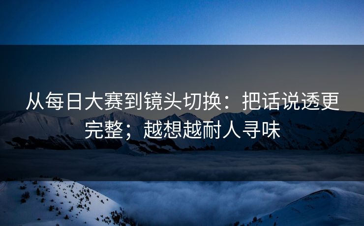 从每日大赛到镜头切换：把话说透更完整；越想越耐人寻味