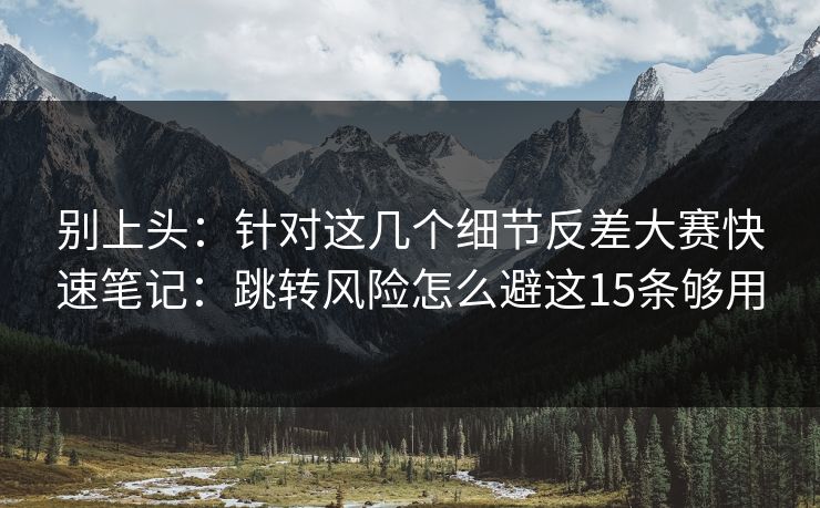 别上头：针对这几个细节反差大赛快速笔记：跳转风险怎么避这15条够用