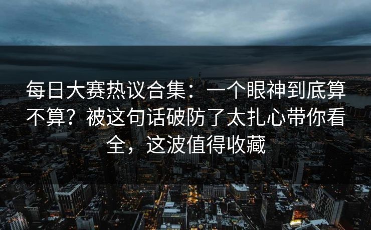 <strong>每日大赛</strong>热议合集：一个眼神到底算不算？被这句话破防了太扎心带你看全，这波值得收藏