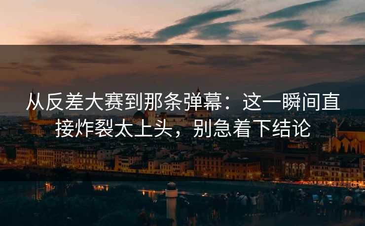 从反差大赛到那条弹幕：这一瞬间直接炸裂太上头，别急着下结论