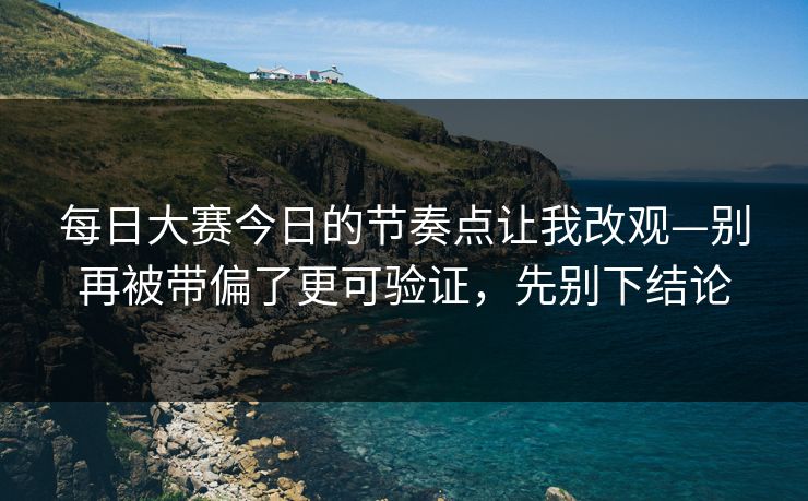 每日大赛今日的节奏点让我改观—别再被带偏了更可验证，先别下结论