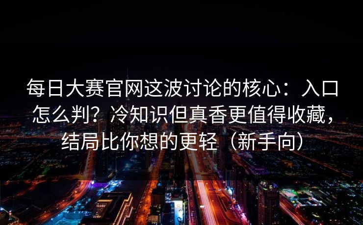 <strong>每日大赛</strong>官网这波讨论的核心：入口怎么判？冷知识但真香更值得收藏，结局比你想的更轻（新手向）