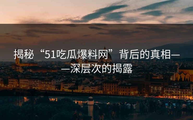 揭秘“51吃瓜爆料网”背后的真相——深层次的揭露