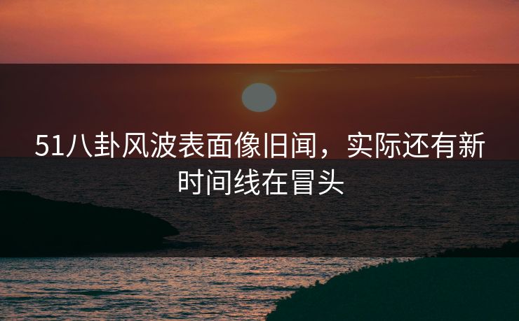 51八卦风波表面像旧闻，实际还有新时间线在冒头