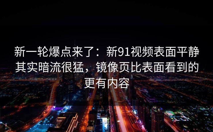 新一轮爆点来了：新91视频表面平静其实暗流很猛，镜像页比表面看到的更有内容